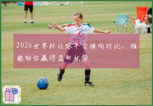 2026世界杯让球平台横向对比，谁能助你赢得盘口优势
