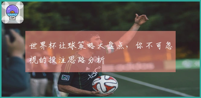 世界杯让球策略大盘点，你不可忽视的投注思路分析